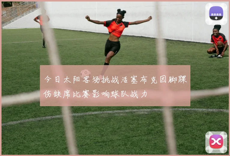 今日太阳客场挑战活塞布克因脚踝伤缺席比赛影响球队战力