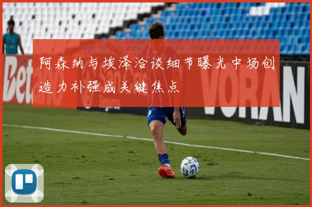 阿森纳与埃泽洽谈细节曝光中场创造力补强成关键焦点